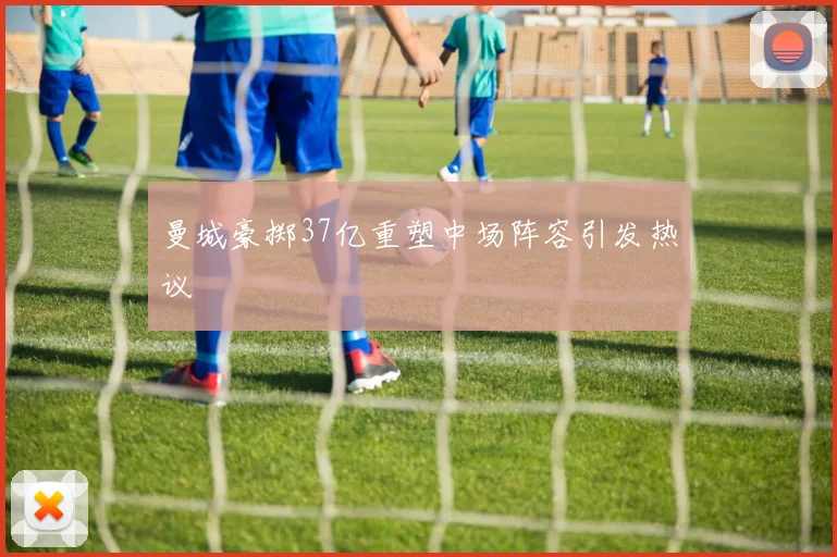 曼城豪掷37亿重塑中场阵容引发热议