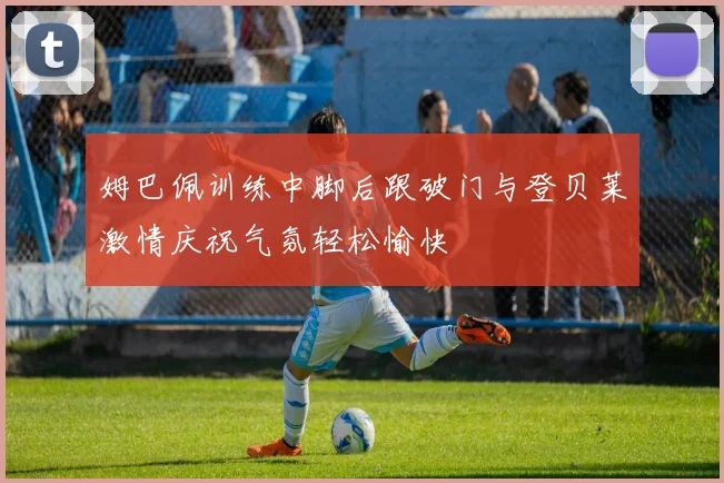 姆巴佩训练中脚后跟破门与登贝莱激情庆祝气氛轻松愉快