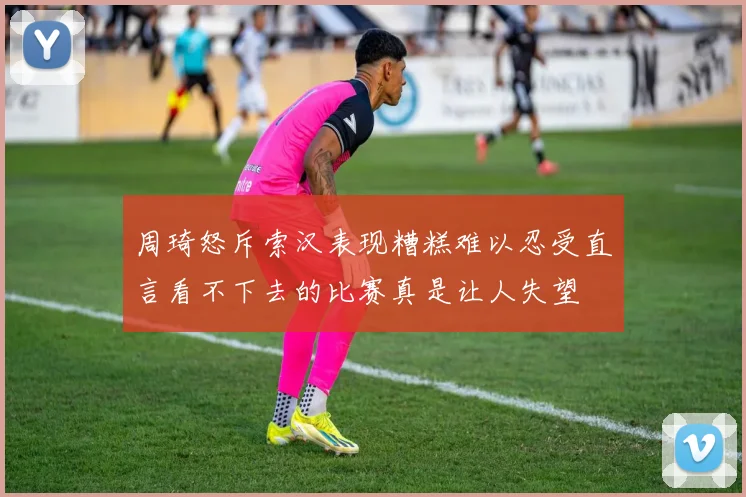 周琦怒斥索汉表现糟糕难以忍受直言看不下去的比赛真是让人失望