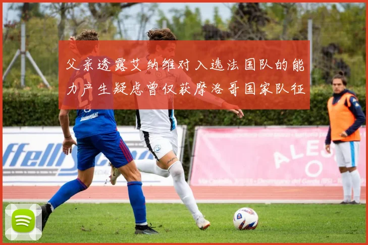 父亲透露艾纳维对入选法国队的能力产生疑虑曾仅获摩洛哥国家队征召