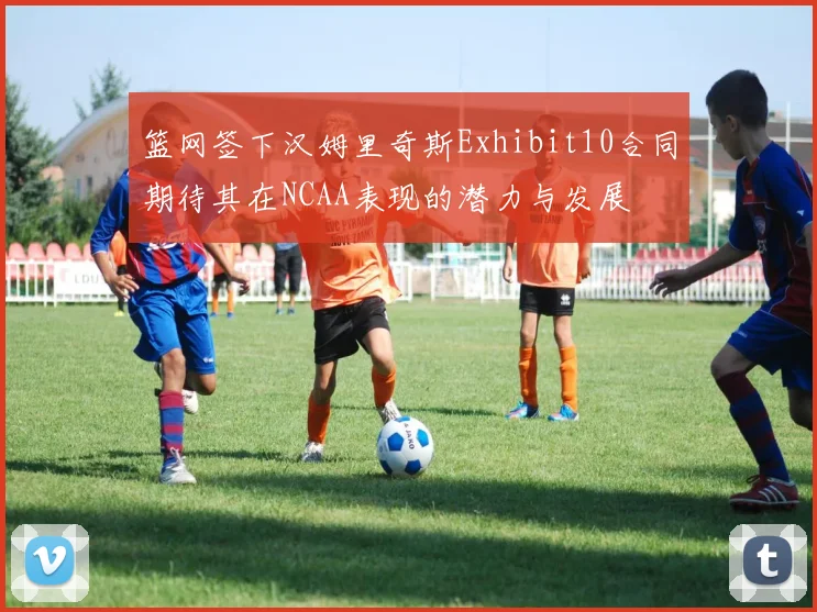 篮网签下汉姆里奇斯Exhibit10合同期待其在NCAA表现的潜力与发展